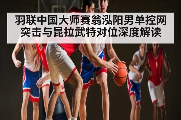 羽联中国大师赛翁泓阳男单控网突击与昆拉武特对位深度解读
